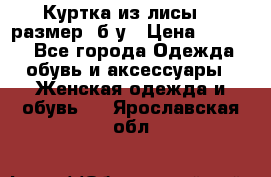 Куртка из лисы 46 размер  б/у › Цена ­ 4 500 - Все города Одежда, обувь и аксессуары » Женская одежда и обувь   . Ярославская обл.